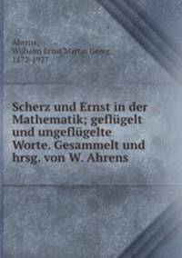 Scherz und Ernst in der Mathematik; geflugelt und ungeflugelte Worte. Gesammelt und hrsg. von W. Ahrens