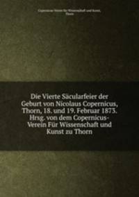 Die Vierte Sacularfeier der Geburt von Nicolaus Copernicus, Thorn, 18. und 19. Februar 1873. Hrsg. von dem Copernicus-Verein Fur Wissenschaft und Kunst zu Thorn