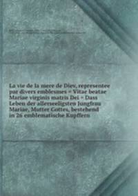 La vie de la mere de Diev, representee par divers emblesmes = Vitae beatae Mariae virginis matris Dei = Dass Leben der allerseeligsten Jungfrau Mariae, Mutter Gottes, bestehend in 26 emblematische Kupffern