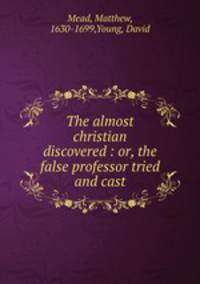 The almost christian discovered : or, the false professor tried and cast