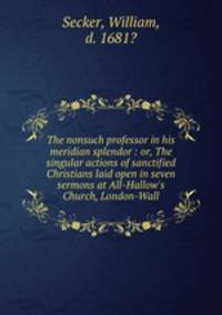 The nonsuch professor in his meridian splendor : or, The singular actions of sanctified Christians laid open in seven sermons at All-Hallow