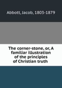 The corner-stone, or, A familiar illustration of the principles of Christian truth