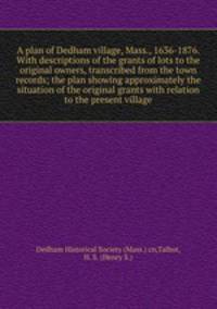 A plan of Dedham village, Mass., 1636-1876. With descriptions of the grants of lots to the original owners, transcribed from the town records; the plan showing approximately the situation of the original grants with relation to the present village