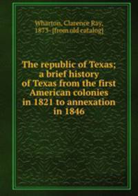 The republic of Texas; a brief history of Texas from the first American colonies in 1821 to annexation in 1846