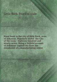 Hand book to the city of little Rock, state of Arkansas. Popularly styled "the City of the roses." Eighteen hundred and ninety-seven. Being a faithful account of Arkansas` capital city from the standpoint of a manufacturing center