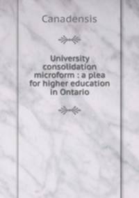 University consolidation microform : a plea for higher education in Ontario