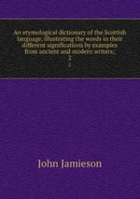 An etymological dictionary of the Scottish language, illustrating the words in their different significations by examples from ancient and modern writers;. 2