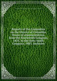 Reports of the Committee on the District of Columbia, House of representatives, from the fourteenth Congress, 1815, to the forty-ninth Congress, 1887, inclusive