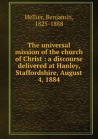 The universal mission of the church of Christ : a discourse delivered at Hanley, Staffordshire, August 4, 1884
