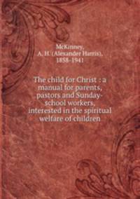 The child for Christ : a manual for parents, pastors and Sunday-school workers, interested in the spiritual welfare of children