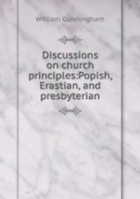 Discussions on church principles:Popish, Erastian, and presbyterian
