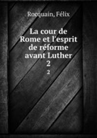 La cour de Rome et l`esprit de rforme avant Luther. 2