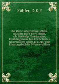 Der kleine Katechismus Luthers, erlautert durch Bibelsprache, schriftmassige Christenlehre, Erzahlungen aus dem Reiche Gottes und geistliche Lieder. Ein Lern- und Erbauungsbuch fur Schule und Haus