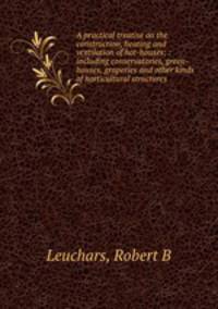 A practical treatise on the construction, heating and ventilation of hot-houses; : including conservatories, green-houses, graperies and other kinds of horticultural structures.