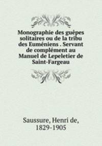 Monographie des guepes solitaires ou de la tribu des Eumeniens . Servant de complement au Manuel de Lepeletier de Saint-Fargeau