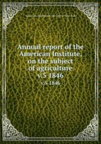Annual report of the American Institute, on the subject of agriculture. v.5 1846