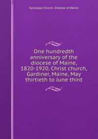 One hundredth anniversary of the diocese of Maine, 1820-1920, Christ church, Gardiner, Maine, May thirtieth to June third