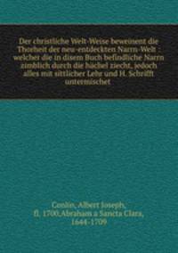 Der christliche Welt-Weise beweinent die Thorheit der neu-entdeckten Narrn-Welt : welcher die in disem Buch befindliche Narrn zimblich durch die hachel ziecht, jedoch alles mit sittlicher Lehr und H. Schrifft untermischet .