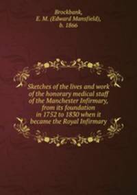 Sketches of the lives and work of the honorary medical staff of the Manchester Infirmary, from its foundation in 1752 to 1830 when it became the Royal Infirmary