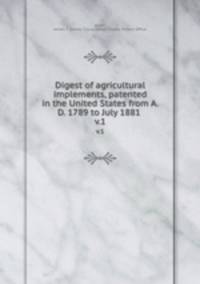 Digest of agricultural implements, patented in the United States from A.D. 1789 to July 1881 . v.1