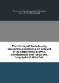 The history of Sauk County, Wisconsin, containing an account of its settlement, growth, development and resources . biographical sketches