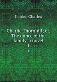 Charlie Thornhill; or, The dunce of the family, a novel. 1