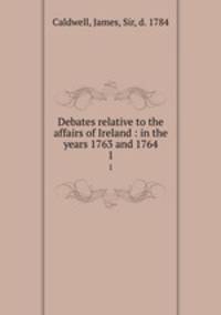 Debates relative to the affairs of Ireland : in the years 1763 and 1764. 1