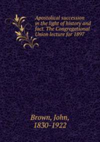 Apostolical succession in the light of history and fact. The Congregational Union lecture for 1897