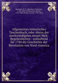 Allgemeines historisches Taschenbuch, oder Abriss der merkwurdigsten neuen Welt-Begebenheiten : enthaltend fur 1784 die Geschichte der Revolution von Nord-America