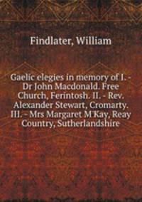 Gaelic elegies in memory of I. - Dr John Macdonald. Free Church, Ferintosh. II. - Rev. Alexander Stewart, Cromarty. III. - Mrs Margaret M
