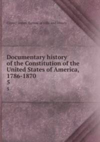 Documentary history of the Constitution of the United States of America, 1786-1870. 5