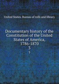 Documentary history of the Constitution of the United States of America, 1786-1870. 3