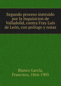 Segundo proceso instruido por la Inquisicion de Valladolid, contra Fray Luis de Leon, con prologo y notas