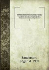 The British empire at home and abroad : an account of its origin, progress and present position, with full descriptions of Canada, Australia, South Africa, India, and other colonies and dependencies. 4