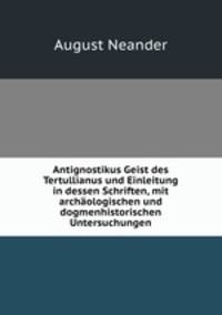 Antignostikus Geist des Tertullianus und Einleitung in dessen Schriften, mit archaologischen und dogmenhistorischen Untersuchungen