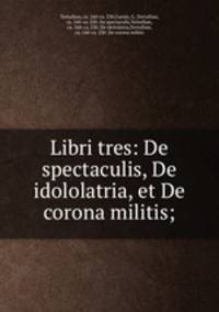 Libri tres: De spectaculis, De idololatria, et De corona militis;