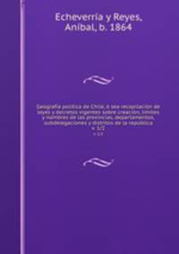 Geografa poltica de Chile, sea recopilacin de leyes y decretos vigentes sobre creacin, lmites y nombres de las provincias, departamentos, subdelegaciones y distritos de la repblica. v. 1/2