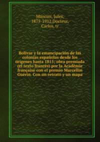 Bolivar y la emancipacion de las colonias espanolas desde los origenes hasta 1815; obra premiada (el texto frances) por la Academie francaise con el premio Marcellin Guerin. Con un retrato y un mapa