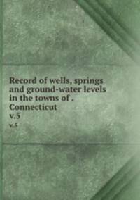 Record of wells, springs and ground-water levels in the towns of . Connecticut. v.5
