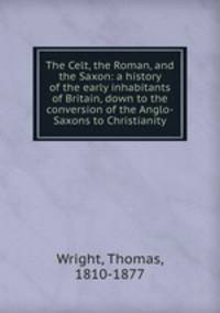The Celt, the Roman, and the Saxon: a history of the early inhabitants of Britain, down to the conversion of the Anglo-Saxons to Christianity