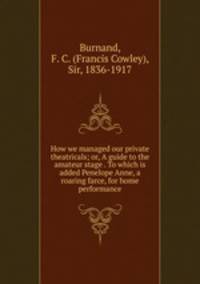 How we managed our private theatricals; or, A guide to the amateur stage . To which is added Penelope Anne, a roaring farce, for home performance