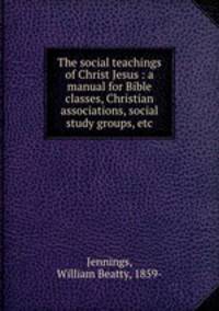 The social teachings of Christ Jesus : a manual for Bible classes, Christian associations, social study groups, etc.
