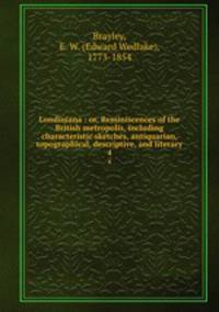 Londiniana : or, Reminiscences of the British metropolis, including characteristic sketches, antiquarian, topographical, descriptive, and literary. 4