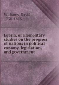 Egeria, or Elementary studies on the progress of nations in political conomy, legislation, and government