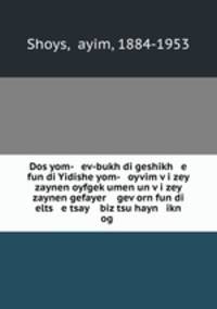 Dos yom- ev-bukh di geshikh e fun di Yidishe yom- oyvim vi zey zaynen oyfgekumen un vi zey zaynen gefayer gevorn fun di elts e tsay biz tsu hayn ikn og .