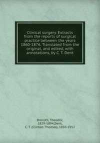 Clinical surgery. Extracts from the reports of surgical practice between the years 1860-1876. Translated from the original, and edited, with annotations, by C. T. Dent