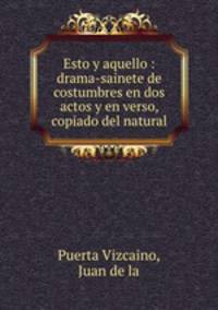 Esto y aquello : drama-sainete de costumbres en dos actos y en verso, copiado del natural