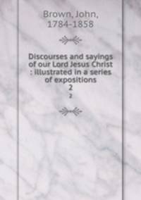 Discourses and sayings of our Lord Jesus Christ : illustrated in a series of expositions. 2