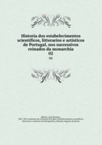 Historia dos estabelecimentos scientificos, litterarios e artisticos de Portugal, nos successivos reinados da monarchia. 02