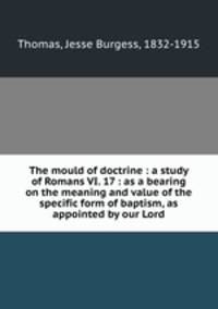 The mould of doctrine : a study of Romans VI. 17 : as a bearing on the meaning and value of the specific form of baptism, as appointed by our Lord